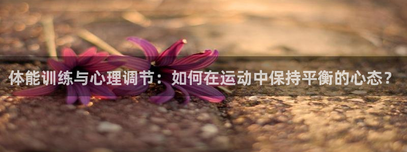必一运动体育官网：体能训练与心理调节：如何在运动中保持平衡的心态？
